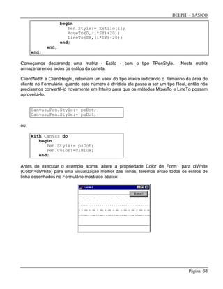 DELPHI - BÁSICO
Página: 68
begin
Pen.Style:= Estilo[i];
MoveTo(0,(i*SY)+20);
LineTo(SX,(i*SY)+20);
end;
end;
end;
Começamos declarando uma matriz - Estilo - com o tipo TPenStyle. Nesta matriz
armazenaremos todos os estilos da caneta.
ClientWidth e ClientHeight, retornam um valor do tipo inteiro indicando o tamanho da área do
cliente no Formulário, quando este número é dividido ele passa a ser um tipo Real, então nós
precisamos convertê-lo novamente em Inteiro para que os métodos MoveTo e LineTo possam
aproveitá-lo.
Canvas.Pen.Style:= psDot;
Canvas.Pen.Style:= psDot;
ou
With Canvas do
begin
Pen.Style:= psDot;
Pen.Color:=clBlue;
end;
Antes de executar o exemplo acima, altere a propriedade Color de Form1 para clWhite
(Color:=clWhite) para uma visualização melhor das linhas, teremos então todos os estilos de
linha desenhados no Formulário mostrado abaixo:
 