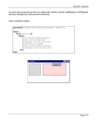 DELPHI - BÁSICO
Página: 71
As cores são as mesmas da Pen e os estilos são: bsSolid, bsClear, bsBDiagonal, bsFDiagonal,
bsCross, bsDiagCross, bsHorizontal e bsVertical.
Faça o exemplo a seguir.
procedure TForm1.Button1Click(Sender: TObject);
begin
With Canvas do
begin
Brush.Style:=bsFDiagonal;
Brush.Color:=clBlack;
Rectangle (10,10,110,110);
Brush.Color:=clRed;
Brush.Style:=bsHorizontal;
Rectangle (130,10,330,110);
end;
end;
 