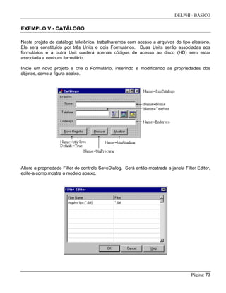DELPHI - BÁSICO
Página: 73
EXEMPLO V - CATÁLOGO
Neste projeto de catálogo telefônico, trabalharemos com acesso a arquivos do tipo aleatório.
Ele será constituído por três Units e dois Formulários. Duas Units serão associadas aos
formulários e a outra Unit conterá apenas códigos de acesso ao disco (HD) sem estar
associada a nenhum formulário.
Inicie um novo projeto e crie o Formulário, inserindo e modificando as propriedades dos
objetos, como a figura abaixo.
Altere a propriedade Filter do controle SaveDialog. Será então mostrada a janela Filter Editor,
edite-a como mostra o modelo abaixo.
 
