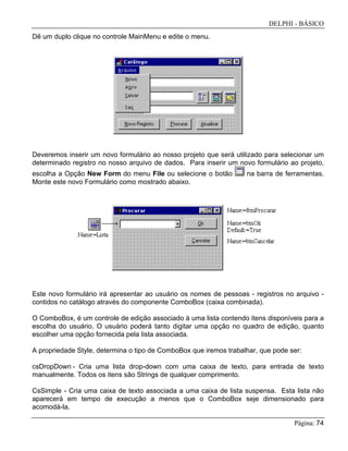 DELPHI - BÁSICO
Página: 74
Dê um duplo clique no controle MainMenu e edite o menu.
Deveremos inserir um novo formulário ao nosso projeto que será utilizado para selecionar um
determinado registro no nosso arquivo de dados. Para inserir um novo formulário ao projeto,
escolha a Opção New Form do menu File ou selecione o botão na barra de ferramentas.
Monte este novo Formulário como mostrado abaixo.
Este novo formulário irá apresentar ao usuário os nomes de pessoas - registros no arquivo -
contidos no catálogo através do componente ComboBox (caixa combinada).
O ComboBox, é um controle de edição associado à uma lista contendo itens disponíveis para a
escolha do usuário. O usuário poderá tanto digitar uma opção no quadro de edição, quanto
escolher uma opção fornecida pela lista associada.
A propriedade Style, determina o tipo de ComboBox que iremos trabalhar, que pode ser:
csDropDown - Cria uma lista drop-down com uma caixa de texto, para entrada de texto
manualmente. Todos os itens são Strings de qualquer comprimento.
CsSimple - Cria uma caixa de texto associada a uma caixa de lista suspensa. Esta lista não
aparecerá em tempo de execução a menos que o ComboBox seje dimensionado para
acomodá-la.
 