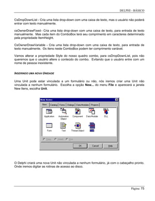 DELPHI - BÁSICO
Página: 75
CsDropDownList - Cria uma lista drop-down com uma caixa de texto, mas o usuário não poderá
entrar com texto manualmente.
csOwnerDrawFixed - Cria uma lista drop-down com uma caixa de texto, para entrada de texto
manualmente. Mas cada item do ComboBox terá seu comprimento em caracteres determinado
pela propriedade ItemHeight.
CsOwnerDrawVariable - Cria uma lista drop-down com uma caixa de texto, para entrada de
texto manualmente. Os itens neste ComboBox podem ter comprimento variável.
Vamos alterar a propriedade Style do nosso quadro combo, para csDropDownList, pois não
queremos que o usuário altere o conteúdo do combo. Evitando que o usuário entre com um
nome de pessoa inexistente.
INSERINDO UMA NOVA UNIDADE
Uma Unit pode estar vinculada a um formulário ou não, nós iremos criar uma Unit não
vinculada a nenhum formulário. Escolha a opção New... do menu File e aparecerá a janela
New Itens, escolha Unit.
O Delphi criará uma nova Unit não vinculada a nenhum formulário, já com o cabeçalho pronto.
Onde iremos digitar as rotinas de acesso ao disco.
 