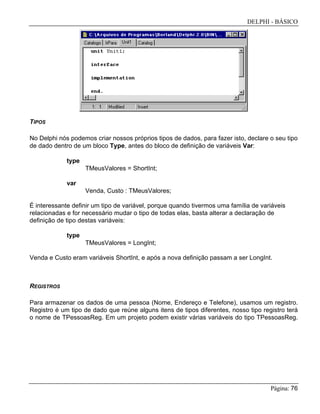 DELPHI - BÁSICO
Página: 76
TIPOS
No Delphi nós podemos criar nossos próprios tipos de dados, para fazer isto, declare o seu tipo
de dado dentro de um bloco Type, antes do bloco de definição de variáveis Var:
type
TMeusValores = ShortInt;
var
Venda, Custo : TMeusValores;
É interessante definir um tipo de variável, porque quando tivermos uma família de variáveis
relacionadas e for necessário mudar o tipo de todas elas, basta alterar a declaração de
definição de tipo destas variáveis:
type
TMeusValores = LongInt;
Venda e Custo eram variáveis ShortInt, e após a nova definição passam a ser LongInt.
REGISTROS
Para armazenar os dados de uma pessoa (Nome, Endereço e Telefone), usamos um registro.
Registro é um tipo de dado que reúne alguns itens de tipos diferentes, nosso tipo registro terá
o nome de TPessoasReg. Em um projeto podem existir várias variáveis do tipo TPessoasReg.
 