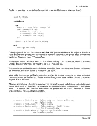 DELPHI - BÁSICO
Página: 77
Declare o novo tipo na seção Interface da Unit nova (ArqUnit - nome salvo em disco).
unit ArqUnit;
interface
type
{registro com dados pessoais}
TPessoasReg=record
CNome: String[30];
CTelefone: String[15];
CEndereco: String[40];
end;
TPessoas = file of TPessoasReg;
var
PesArq: Pessoas;
O Delphi possui um tipo denominado arquivo, que permite escrever e ler arquivos em disco.
Para declarar um tipo arquivo, associamos o nome da variável a um tipo de dado previamente
existente. No nosso caso: TPessoasReg.
Na listagem acima definimos além do tipo TPessoasReg, o tipo Tpessoas, definindo-o como
um tipo de arquivo formado por registros do tipo TPessoasReg.
Os campos são declarados como String de tamanhos fixos pois, caso não fossem declarados
os tamanhos, eles iriam ocupar o espaço de 255 Bytes.
Logo após, informamos ao Delphi que existe um tipo de arquivo composto por esse registro, e
declaramos uma variável do tipo desse arquivo de registros, essa variável conterá o nome do
arquivo aberto em disco.
Algumas procedures e functions, precisam de parâmetros para trabalharem, nós declaramos
esses parâmetros no cabeçalho da procedure, indicando um nome de referência, o seu tipo de
dado e o prefixo var. Primeiro declaramos as procedures na seção Interface e depois
implementamos na seção Implementation.
procedure AbrirArq(var A:Pessoas; var NomeArq:String;
var N:Boolean);
procedure FecharArq(var A:Pessoas);
procedure GravarArq(var A:Pessoas;var RegN:Integer;
var Reg:PessoasReg);
procedure LerArq(var A:Pessoas;var RegN:Integer;
var Reg:PessoasReg);
 