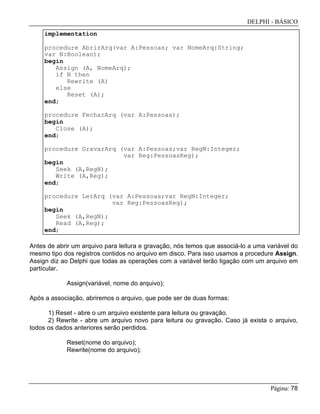 DELPHI - BÁSICO
Página: 78
implementation
procedure AbrirArq(var A:Pessoas; var NomeArq:String;
var N:Boolean);
begin
Assign (A, NomeArq);
if N then
Rewrite (A)
else
Reset (A);
end;
procedure FecharArq (var A:Pessoas);
begin
Close (A);
end;
procedure GravarArq (var A:Pessoas;var RegN:Integer;
var Reg:PessoasReg);
begin
Seek (A,RegN);
Write (A,Reg);
end;
procedure LerArq (var A:Pessoas;var RegN:Integer;
var Reg:PessoasReg);
begin
Seek (A,RegN);
Read (A,Reg);
end;
Antes de abrir um arquivo para leitura e gravação, nós temos que associá-lo a uma variável do
mesmo tipo dos registros contidos no arquivo em disco. Para isso usamos a procedure Assign.
Assign diz ao Delphi que todas as operações com a variável terão ligação com um arquivo em
particular.
Assign(variável, nome do arquivo);
Após a associação, abriremos o arquivo, que pode ser de duas formas:
1) Reset - abre o um arquivo existente para leitura ou gravação.
2) Rewrite - abre um arquivo novo para leitura ou gravação. Caso já exista o arquivo,
todos os dados anteriores serão perdidos.
Reset(nome do arquivo);
Rewrite(nome do arquivo);
 