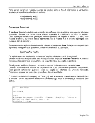 DELPHI - BÁSICO
Página: 79
Para gravar ou ler um registro, usamos as funções Write e Read, informando a variável do
arquivo e em qual variável estará o registro.
Write(PessArq, Reg);
Read(PessArq, Reg);
PONTEIRO DE REGISTROS
O ponteiro do arquivo indica qual o registro será afetado com a próxima operação de leitura ou
gravação. Sempre que um arquivo é aberto, o ponteiro é posicionado no início do arquivo.
Cada operação de leitura ou gravação, move o ponteiro um registro à frente. Ou seja, se o
registro 3 for lido, o ponteiro estará apontando para o registro 4, e a próxima operação será
realizada com o registro 4.
Para acessar um registro aleatoriamente, usamos a procedure Seek. Esta procedure posiciona
o ponteiro no registro que quisermos, antes de uma leitura ou gravação.
Seek(PessArq, RegN);
Os registros em um arquivo são numerados seqüencialmente a partir do registro 0.
Existem mais duas funções úteis para manipulação de arquivos, FileSize e FilePos. A primeira
indica quantos registros o arquivo tem, e a segunda indica a posição do ponteiro.
Para ligarmos as Units, devemos colocar o nome das Units acessadas na seção uses.
Uma vez nomeada uma unidade na seção uses de outra unidade em que esteja trabalhando,
você poderá referenciar qualquer coisa na seção de interface da unidade nomeada.
Poderemos acessar as variáveis e procedures da outra unidade.
O nosso formulário frmCatalogo (Unit Catalogo), terá acesso aos procedimentos da Unit IrPara
e ArqUnit. Então, declaramos estas duas unidades logo após às unidades já colocadas pelo
Delphi.
unit Catalogo;
interface
uses
Windows, Messages, SysUtils, Classes, Graphics, Controls,
Forms, Dialogs, Menus, StdCtrls,
ArqUnit, IrPara;
 