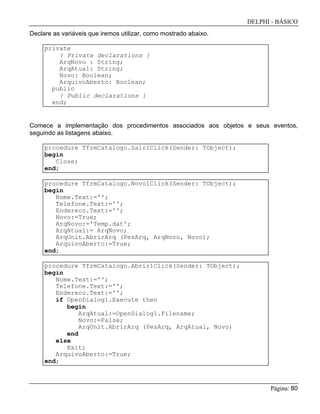 DELPHI - BÁSICO
Página: 80
Declare as variáveis que iremos utilizar, como mostrado abaixo.
private
{ Private declarations }
ArqNovo : String;
ArqAtual: String;
Novo: Boolean;
ArquivoAberto: Boolean;
public
{ Public declarations }
end;
Comece a implementação dos procedimentos associados aos objetos e seus eventos,
seguindo as listagens abaixo.
procedure TfrmCatalogo.Sair1Click(Sender: TObject);
begin
Close;
end;
procedure TfrmCatalogo.Novo1Click(Sender: TObject);
begin
Nome.Text:='';
Telefone.Text:='';
Endereco.Text:='';
Novo:=True;
ArqNovo:='Temp.dat';
ArqAtual:= ArqNovo;
ArqUnit.AbrirArq (PesArq, ArqNovo, Novo);
ArquivoAberto:=True;
end;
procedure TfrmCatalogo.Abrir1Click(Sender: TObject);
begin
Nome.Text:='';
Telefone.Text:='';
Endereco.Text:='';
if OpenDialog1.Execute then
begin
ArqAtual:=OpenDialog1.Filename;
Novo:=False;
ArqUnit.AbrirArq (PesArq, ArqAtual, Novo)
end
else
Exit;
ArquivoAberto:=True;
end;
 