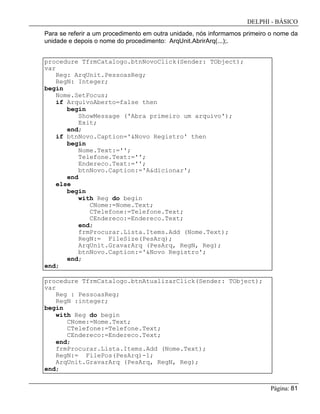 DELPHI - BÁSICO
Página: 81
Para se referir a um procedimento em outra unidade, nós informamos primeiro o nome da
unidade e depois o nome do procedimento: ArqUnit.AbrirArq(...);.
procedure TfrmCatalogo.btnNovoClick(Sender: TObject);
var
Reg: ArqUnit.PessoasReg;
RegN: Integer;
begin
Nome.SetFocus;
if ArquivoAberto=false then
begin
ShowMessage ('Abra primeiro um arquivo');
Exit;
end;
if btnNovo.Caption='&Novo Registro' then
begin
Nome.Text:='';
Telefone.Text:='';
Endereco.Text:='';
btnNovo.Caption:='A&dicionar';
end
else
begin
with Reg do begin
CNome:=Nome.Text;
CTelefone:=Telefone.Text;
CEndereco:=Endereco.Text;
end;
frmProcurar.Lista.Items.Add (Nome.Text);
RegN:= FileSize(PesArq);
ArqUnit.GravarArq (PesArq, RegN, Reg);
btnNovo.Caption:='&Novo Registro';
end;
end;
procedure TfrmCatalogo.btnAtualizarClick(Sender: TObject);
var
Reg : PessoasReg;
RegN :integer;
begin
with Reg do begin
CNome:=Nome.Text;
CTelefone:=Telefone.Text;
CEndereco:=Endereco.Text;
end;
frmProcurar.Lista.Items.Add (Nome.Text);
RegN:= FilePos(PesArq)-1;
ArqUnit.GravarArq (PesArq, RegN, Reg);
end;
 