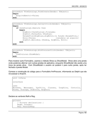 DELPHI - BÁSICO
Página: 82
procedure TfrmCatalogo.FormCreate(Sender: TObject);
begin
ArquivoAberto:=False;
end;
procedure TfrmCatalogo.Salvar1Click(Sender: TObject);
begin
if SaveDialog1.Execute then
begin
ArqNovo:=SaveDialog1.Filename;
ArqUnit.FecharArq (PesArq);
RenameFile(ArqAtual,ArqNovo);{a função RenameFile,}
Novo:=False; {renomeia um arquivo}
ArqUnit.AbrirArq (PesArq, ArqNovo, Novo);
end;
end;
procedure TfrmCatalogo.btnProcurarClick(Sender: TObject);
begin
frmProcurar.ShowModal;
end;
Para mostrar outro Formulário, usamos o método Show ou ShowModal. Show abre uma janela
onde podemos alternar com outras janelas do aplicativo, enquanto ShowModal não aceita uma
troca da janela ativa. Com ShowModal o usuário só poderá ir para outra janela, após ter
fechado a janela Modal.
Comece a construção do código para o Formulário frmProcurar, informando ao Delphi que ela
irá acessar a ArqUnit.
unit IrPara;
interface
uses
Windows, Messages, SysUtils, Classes, Graphics, Controls,
Forms, Dialogs, StdCtrls, ArqUnit;
Declare as variáveis ReN e Reg.
private
{ Private declarations }
RegN: Integer;
Reg: PessoasReg;
 