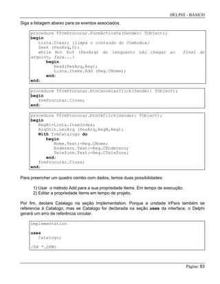 DELPHI - BÁSICO
Página: 83
Siga a listagem abaixo para os eventos associados.
procedure TfrmProcurar.FormActivate(Sender: TObject);
begin
Lista.Clear; {limpa o conteúdo do ComboBox}
Seek (PesArq,0);
while Not Eof (PesArq) do {enquanto não chegar ao final do
arquivo, faça...}
begin
Read(PesArq,Reg);
Lista.Items.Add (Reg.CNome);
end;
end;
procedure TfrmProcurar.btnCancelarClick(Sender: TObject);
begin
frmProcurar.Close;
end;
procedure TfrmProcurar.btnOkClick(Sender: TObject);
begin
RegN:=Lista.ItemIndex;
ArqUnit.LerArq (PesArq,RegN,Reg);
With frmCatalogo do
begin
Nome.Text:=Reg.CNome;
Endereco.Text:=Reg.CEndereco;
Telefone.Text:=Reg.CTelefone;
end;
frmProcurar.Close;
end;
Para preencher um quadro combo com dados, temos duas possibilidades:
1) Usar o método Add para a sua propriedade Items. Em tempo de execução.
2) Editar a propriedade Items em tempo de projeto.
Por fim, declare Catalago na seção Implementation. Porque a unidade IrPara também se
referencia à Catalogo, mas se Catalogo for declarada na seção uses da interface, o Delphi
gerará um erro de referência circular.
implementation
uses
Catalogo;
{$R *.DFM}
 