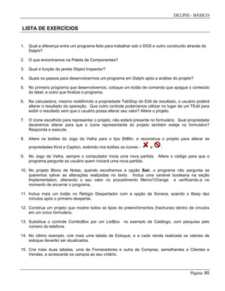 DELPHI - BÁSICO
Página: 85
LISTA DE EXERCÍCIOS
1. Qual a diferença entre um programa feito para trabalhar sob o DOS e outro construído através do
Delphi?
2. O que encontramos na Paleta de Componentes?
3. Qual a função da janela Object Inspector?
4. Quais os passos para desenvolvermos um programa em Delphi após a análise do projeto?
5. No primeiro programa que desenvolvemos, coloque um botão de comando que apague o conteúdo
do label, e outro que finalize o programa.
6. Na calculadora, mesmo redefinindo a propriedade TabStop do Edit de resultado, o usuário poderá
alterar o resultado da operação. Que outro controle poderíamos utilizar no lugar de um TEdit para
exibir o resultado sem que o usuário possa alterar seu valor? Altere o projeto.
7. O ícone escolhido para representar o projeto, não estará presente no formulário. Qual propriedade
deveremos alterar para que o ícone representante do projeto também esteje no formulário?
Responda e execute.
8. Altere os botões do Jogo da Velha para o tipo BitBtn, e reconstrua o projeto para alterar as
propriedades Kind e Caption, exibindo nos botões os ícones - e .
9. No Jogo da Velha, sempre o computador inicia uma nova partida. Altere o código para que o
programa pergunte ao usuário quem iniciará uma nova partida.
10. No projeto Bloco de Notas, quando escolhemos a opção Sair, o programa não pergunta se
queremos salvar as alterações realizadas no texto. Inclua uma variável booleana na seção
Implementation, alterando o seu valor no procedimento Memo1Change e verificando-a no
momento de encerrar o programa.
11. Inclua mais um botão no Relógio Despertador com a opção de Soneca, soando o Beep dez
minutos após o primeiro despertar.
12. Construa um projeto que mostre todos os tipos de preenchimentos (hachuras) dentro de círculos
em um único formulário.
13. Substitua o controle ComboBox por um ListBox no exemplo de Catálogo, com pesquisa pelo
número do telefone.
14. No último exemplo, crie mais uma tabela de Estoque, e a cada venda realizada os valores de
estoque deverão ser atualizados.
15. Crie mais duas tabelas, uma de Fornecedores e outra de Compras, semelhantes a Clientes e
Vendas, e acrescente os campos ao seu critério.
 
