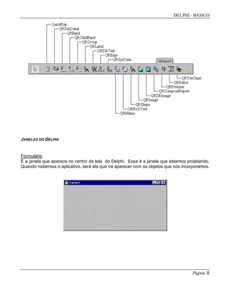 DELPHI - BÁSICO
Página: 8
JANELAS DO DELPHI
Formulário
É a janela que aparece no centro da tela do Delphi. Essa é a janela que estamos projetando.
Quando rodarmos o aplicativo, será ela que irá aparecer com os objetos que nós incorporamos.
 