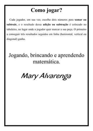 Como jogar?
Cada jogador, em sua vez, escolhe dois números para somar ou
subtrair, e o resultado dessa adição ou subtração é colocado no
tabuleiro, no lugar onde o jogador quer marcar a sua peça. O primeiro
a conseguir três resultados seguidos em linha (horizontal, vertical ou
diagonal) ganha.
Jogando, brincando e aprendendo
matemática.
Mary Alvarenga
 