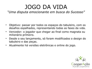 JOGO DA VIDA
 “Uma disputa emocionante em busca do Sucesso”



• Objetivo: passar por todos os espaços do tabuleiro, com os
  desafios espalhados, representando todas as fases da vida.
• Vencedor: o jogador que chegar ao final como magnata ou
  milionário primeiro.
• Desde o seu lançamento, só foram modificados o design do
  tabuleiro e das peças.
• Atualmente há versões eletrônicas e online do jogo.
 
