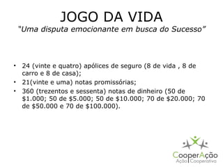 JOGO DA VIDA
 “Uma disputa emocionante em busca do Sucesso”



• 24 (vinte e quatro) apólices de seguro (8 de vida , 8 de
  carro e 8 de casa);
• 21(vinte e uma) notas promissórias;
• 360 (trezentos e sessenta) notas de dinheiro (50 de
  $1.000; 50 de $5.000; 50 de $10.000; 70 de $20.000; 70
  de $50.000 e 70 de $100.000).
 