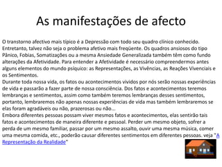 As manifestações de afecto
O transtorno afectivo mais típico é a Depressão com todo seu quadro clínico conhecido.
Entretanto, talvez não seja o problema afetivo mais freqüente. Os quadros ansiosos do tipo
Pânico, Fobias, Somatizações ou a mesma Ansiedade Generalizada também têm como fundo
alterações da Afetividade. Para entender a Afetividade é necessário compreendermos antes
alguns elementos do mundo psíquico: as Representações, as Vivências, as Reações Vivenciais e
os Sentimentos.
Durante toda nossa vida, os fatos ou acontecimentos vividos por nós serão nossas experiências
de vida e passarão a fazer parte de nossa consciência. Dos fatos e acontecimentos teremos
lembranças e sentimentos, assim como também teremos lembranças desses sentimentos,
portanto, lembraremos não apenas nossas experiências de vida mas também lembraremos se
elas foram agradáveis ou não, prazerosas ou não...
Embora diferentes pessoas possam viver mesmos fatos e acontecimentos, elas sentirão tais
fatos e acontecimentos de maneira diferente e pessoal. Perder um mesmo objeto, sofrer a
perda de um mesmo familiar, passar por um mesmo assalto, ouvir uma mesma música, comer
uma mesma comida, etc., poderão causar diferentes sentimentos em diferentes pessoas. veja "A
Representação da Realidade"
 