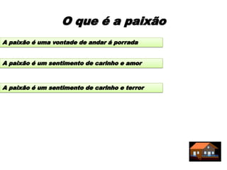 O que é a paixão
A paixão é uma vontade de andar á porrada


A paixão é um sentimento de carinho e amor



A paixão é um sentimento de carinho e terror
 