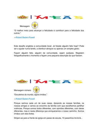 Mensagem

3

“O melhor meio para alcançar a felicidade é contribuir para a felicidade dos
outros.”
―Robert Baden-Powell

Este desafio engloba a comunidade local. Já fizeste alguém feliz hoje? Pode
ser a ajudar numa tarefa, a distribuir abraços ou apenas um simples gesto.
Façam alguém feliz, alguém da comunidade, sejam audazes. Registem
fotograficamente o momento e façam uma pequena descrição do que fizeram.

7
“Escuteiros do mundo, agora irmãos.”
7
Mensagem número

―Robert Baden-Powell
Porque saímos cada um de suas casas, deixando as nossas famílias, os
nossos amigos e vamos ao encontro da família com que escolhemos partilhar
vivências. Porque somos todos diferentes, com opiniões diferentes, com ideias
diferentes, mas é nesta diferença que enriquecemos o nosso caminho. Somos
irmãos com elos fortes.
Dirijam-se para a frente da igreja em passo de escuta, 10 passinhos trá lá lá...

 