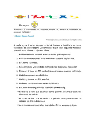 Mensagem

4

“Escutismo é uma escola de cidadania através da destreza e habilidade em
assuntos mateiros.”
―Robert Baden-Powell
*mateiros ( aquele que, sem bússola, se orienta pelas matas)

A tarefa agora é saber até que ponto há destreza e habilidade na vossa
capacidade de aprendizagem. Queremos que digam se as seguintes frases são
verdadeiras ou falsas e corrijam as falsas.
1. Baden Powell era o melhor aluno da escola que frequentava.
2. Passava muito tempo na mata da escola a observar os pássaros.
3. B.P. tenha 10 irmãos.
4. Foi admitido na Universidade de Oxford mas decidiu não frequentar
5. Ficou em 5º lugar em 718 candidatos nas provas de ingresso no Exército
6. Os Zulus eram um povo Britânico.
7. Mafeking situa-se em África do Sul.
8. Os Boers cooperaram com o exército Britânico.
9. B.P. ficou muito orgulhoso da sua vitória em Mafeking.
10. Kodoo era o nome que davam ao corno que B.P. costumava tocar para
chamar os escuteiros
11. O nome da ilha onde se realizou o primeiro acampamento com 10
rapazes era ilha de Brownsea
12. As primeiras quatro patrulhas foram Lobo, Corvo, Maçarico e Águia

 