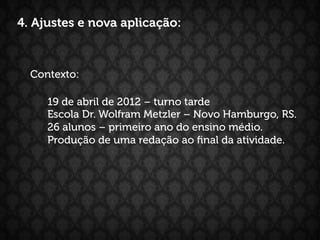 4. Ajustes e nova aplicação:



  Contexto:

     19 de abril de 2012 – turno tarde
     Escola Dr. Wolfram Metzler – Novo Hamburgo, RS.
     26 alunos – primeiro ano do ensino médio.
     Produção de uma redação ao ﬁnal da atividade.
 