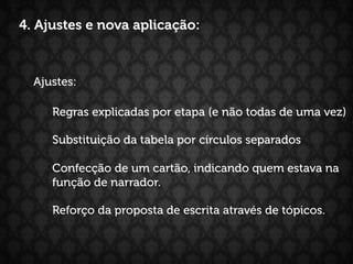 4. Ajustes e nova aplicação:



  Ajustes:

     Regras explicadas por etapa (e não todas de uma vez)

     Substituição da tabela por círculos separados

     Confecção de um cartão, indicando quem estava na
     função de narrador.

     Reforço da proposta de escrita através de tópicos.
 