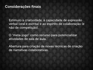 Considerações ﬁnais


  Estímulo à criatividade, à capacidade de expressão
  verbal (oral e escrita) e ao espírito de colaboração (e
  não de competição).

  O “meta-jogo” como recurso para potencializar
  atividades de sala de aula.

  Abertura para criação de novas técnicas de criação
  de narrativas colaborativas.
 