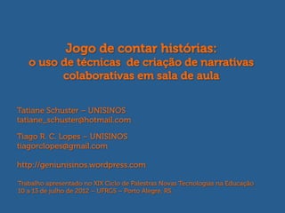 Jogo de contar histórias:
   o uso de técnicas de criação de narrativas
         colaborativas em sala de aula


Tatiane Schuster – UNISINOS
tatiane_schuster@hotmail.com

Tiago R. C. Lopes – UNISINOS
tiagorclopes@gmail.com

http://geniunisinos.wordpress.com

Trabalho apresentado no XIX Ciclo de Palestras Novas Tecnologias na Educação
10 a 13 de julho de 2012 – UFRGS – Porto Alegre, RS.
 