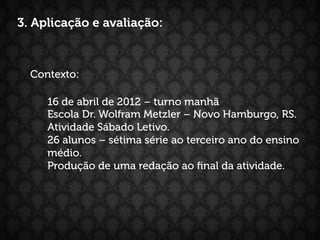 3. Aplicação e avaliação:



  Contexto:

     16 de abril de 2012 – turno manhã
     Escola Dr. Wolfram Metzler – Novo Hamburgo, RS.
     Atividade Sábado Letivo.
     26 alunos – sétima série ao terceiro ano do ensino
     médio.
     Produção de uma redação ao ﬁnal da atividade.
 