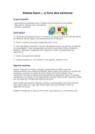 Vamos fazer... o livro dos números
O que é preciso?
- para cada livro precisamos de 11 folhas A4 de cartolina de cores claras
- lápis de cor, lápis de cera, marcadores
- cordel ou agrafador
Como fazer?
 Desenhar um grande número 1 no topo ou na parte de baixo de uma das folhas
de cartolina. Deixar espaço suficiente para fazer um desenho.
 Fazer a mesma coisa para os algarismos de 2 a 10.
 Em cada página, desenhar o número de objectos iguais (ou animais, ou plantas
ou personagens...) que correspondem ao número que está na folha a trabalhar.
Exemplo: desenhar 5 quadrados bem coloridos na folha correspondente ao
algarismo 5.
 Fazer uma capa bem colorida.
 Juntar as páginas e, com cordel ou com agrafos, montar o livro.
Algumas variantes
Podem introduzir-se muitas variações, dependendo da idade e grau de
desenvolvimento das crianças envolvidas. Assim, poder-se-á recorrer a recortes de
revistas ou a figuras em papel de lustro. Poder-se-á ainda elaborar livros
“temáticos”, em que as figuras que representam os algarismos sejam, só animais
domésticos ou só flores, ou só instrumentos musicais. Desta forma cada livro criado
por um grupo de crianças será diferente do outro.
Outra opção será escolher objectos, animais ou personagens cuja nome comece
pela mesma letra (ou seja, pelo mesmo som) com que começa o nome do
algarismo em causa.
Sugere-se ainda que se faça um livro maior, que comece no 1 e termine no 20.
 