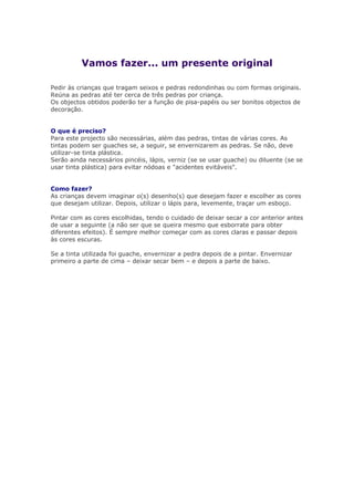 Vamos fazer... um presente original
Pedir às crianças que tragam seixos e pedras redondinhas ou com formas originais.
Reúna as pedras até ter cerca de três pedras por criança.
Os objectos obtidos poderão ter a função de pisa-papéis ou ser bonitos objectos de
decoração.
O que é preciso?
Para este projecto são necessárias, além das pedras, tintas de várias cores. As
tintas podem ser guaches se, a seguir, se envernizarem as pedras. Se não, deve
utilizar-se tinta plástica.
Serão ainda necessários pincéis, lápis, verniz (se se usar guache) ou diluente (se se
usar tinta plástica) para evitar nódoas e "acidentes evitáveis".
Como fazer?
As crianças devem imaginar o(s) desenho(s) que desejam fazer e escolher as cores
que desejam utilizar. Depois, utilizar o lápis para, levemente, traçar um esboço.
Pintar com as cores escolhidas, tendo o cuidado de deixar secar a cor anterior antes
de usar a seguinte (a não ser que se queira mesmo que esborrate para obter
diferentes efeitos). É sempre melhor começar com as cores claras e passar depois
às cores escuras.
Se a tinta utilizada foi guache, envernizar a pedra depois de a pintar. Envernizar
primeiro a parte de cima – deixar secar bem – e depois a parte de baixo.
 