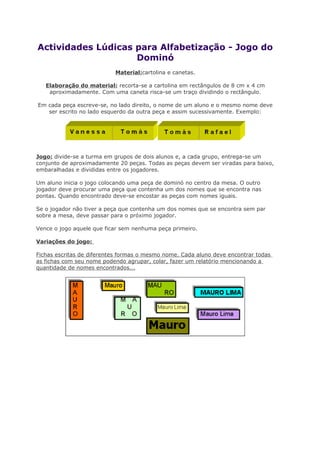 Actividades Lúdicas para Alfabetização - Jogo do
Dominó
Material:cartolina e canetas.
Elaboração do material: recorta-se a cartolina em rectângulos de 8 cm x 4 cm
aproximadamente. Com uma caneta risca-se um traço dividindo o rectângulo.
Em cada peça escreve-se, no lado direito, o nome de um aluno e o mesmo nome deve
ser escrito no lado esquerdo da outra peça e assim sucessivamente. Exemplo:
Jogo: divide-se a turma em grupos de dois alunos e, a cada grupo, entrega-se um
conjunto de aproximadamente 20 peças. Todas as peças devem ser viradas para baixo,
embaralhadas e divididas entre os jogadores.
Um aluno inicia o jogo colocando uma peça de dominó no centro da mesa. O outro
jogador deve procurar uma peça que contenha um dos nomes que se encontra nas
pontas. Quando encontrado deve-se encostar as peças com nomes iguais.
Se o jogador não tiver a peça que contenha um dos nomes que se encontra sem par
sobre a mesa, deve passar para o próximo jogador.
Vence o jogo aquele que ficar sem nenhuma peça primeiro.
Variações do jogo:
Fichas escritas de diferentes formas o mesmo nome. Cada aluno deve encontrar todas
as fichas com seu nome podendo agrupar, colar, fazer um relatório mencionando a
quantidade de nomes encontrados...
 