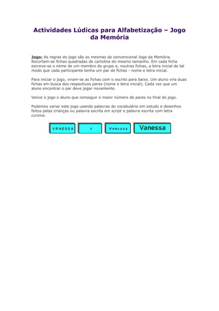 Actividades Lúdicas para Alfabetização – Jogo
da Memória
Jogo: As regras do jogo são as mesmas do convencional Jogo da Memória.
Recortam-se fichas quadradas de cartolina do mesmo tamanho. Em cada ficha
escreve-se o nome de um membro do grupo e, noutras fichas, a letra inicial de tal
modo que cada participante tenha um par de fichas - nome e letra inicial.
Para iniciar o jogo, viram-se as fichas com o escrito para baixo. Um aluno vira duas
fichas em busca dos respectivos pares (nome e letra inicial). Cada vez que um
aluno encontrar o par deve jogar novamente.
Vence o jogo o aluno que conseguir o maior número de pares no final do jogo.
Podemos variar este jogo usando palavras do vocabulário em estudo e desenhos
feitos pelas crianças ou palavra escrita em script e palavra escrita com letra
cursiva.
 