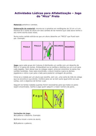 Actividades Lúdicas para Alfabetização – Jogo
do “Mico” Preto
Material:cartolina e canetas.
Elaboração do material: recorta-se a cartolina em rectângulos de 10 cm x 6 cm.
Escreve-se o nome do aluno em dois cartões de tal maneira que cada aluno tenha o
seu nome escrito duas vezes.
Numa outra cartela solicita-se que um aluno desenhe um “MICO” que ficará sem
par. Exemplo:
Jogo: para cada grupo de 4 alunos é distribuído um cartão com um desenho de
Mico e 12 pares de nomes. Embaralham-se os cartões e distribui-se um a um para
cada jogador. Sem deixar que os colegas vejam, procurar encontrar os pares nos
cartões recebidas. Caso seja encontrado, o aluno mostra-o para os demais
jogadores e retira o par para o lado para posterior contagem de pontos.
Inicia-se a rodada por um aluno que escolhe, sem ver, uma carta da mão do colega
que se encontra à sua direita. Confere para ver se tem outra igual entre as suas
cartas, com o objectivo de formar o par.
Seguem-se tantas rodadas quantas forem necessárias para que todos os pares
sejam encontrados. Ganha o jogo quem adquirir o maior número de pares.
Variações do jogo:
3.1 palavra x desenho. Exemplo:
3.2 letra inicial x nome do aluno;
3.3 palavra x palavra;
 