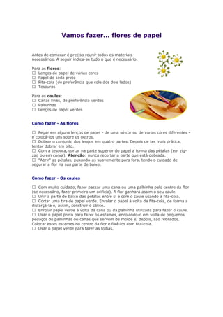 Vamos fazer... flores de papel
Antes de começar é preciso reunir todos os materiais
necessários. A seguir indica-se tudo o que é necessário.
Para as flores:
 Lenços de papel de várias cores
 Papel de seda preto
 Fita-cola (de preferência que cole dos dois lados)
 Tesouras
Para os caules:
 Canas finas, de preferência verdes
 Palhinhas
 Lenços de papel verdes
Como fazer - As flores
 Pegar em alguns lenços de papel - de uma só cor ou de várias cores diferentes -
e colocá-los uns sobre os outros.
 Dobrar o conjunto dos lenços em quatro partes. Depois de ter mais prática,
tentar dobrar em oito.
 Com a tesoura, cortar na parte superior do papel a forma das pétalas (em zig-
zag ou em curva). Atenção: nunca recortar a parte que está dobrada.
 "Abrir" as pétalas, puxando-as suavemente para fora, tendo o cuidado de
segurar a flor na sua parte de baixo.
Como fazer - Os caules
 Com muito cuidado, fazer passar uma cana ou uma palhinha pelo centro da flor
(se necessário, fazer primeiro um orifício). A flor ganhará assim o seu caule.
 Unir a parte de baixo das pétalas entre si e com o caule usando a fita-cola.
 Cortar uma tira de papel verde. Enrolar o papel à volta da fita-cola, de forma a
disfarçá-la e, assim, construir o cálice.
 Enrolar papel verde à volta da cana ou da palhinha utilizada para fazer o caule.
 Usar o papel preto para fazer os estames, enrolando-o em volta de pequenos
pedaços de palhinhas ou canas que servem de molde e, depois, são retirados.
Colocar estes estames no centro da flor e fixá-los com fita-cola.
 Usar o papel verde para fazer as folhas.
 