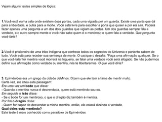 Vejam alguns testes simples de lógica: 1. Você está numa cela onde existem duas portas, cada uma vigiada por um guarda. Existe uma porta que dá para a liberdade, e outra para a morte. Você está livre para escolher a porta que quiser e por ela sair. Poderá fazer apenas uma pergunta a um dos dois guardas que vigiam as portas. Um dos guardas sempre fala a verdade, e o outro sempre mente e você não sabe quem é o mentiroso e quem fala a verdade.  Que pergunta você faria? 2. Você é prisioneiro de uma tribo indígena que conhece todos os segredos do Universo e portanto sabem de tudo. Você está para receber sua sentença de morte. O cacique o desafia: "Faça uma afirmação qualquer. Se o que você falar for mentira você morrerá na fogueira, se falar uma verdade você será afogado. Se não pudermos definir sua afirmação como verdade ou mentira, nós te libertaremos.  O que você diria? 3.  Epiménides era um grego da cidade deMinos. Dizem que ele tem a fama de mentir muito. Certa vez, ele citou esta passagem: Era uma vez um   bode   que disse: - Quando a mentira nunca é desvendada, quem está mentindo sou eu. Em seguida o   leão   disse: - Se o bode for um mentiroso, o que o dragão diz também é mentira. Por fim   o dragão   disse: - Quem for capaz de desvendar a minha mentira, então, ele estará dizendo a verdade. Qual deles está mentindo? Este teste é mais conhecido como paradoxo de Epiménides 