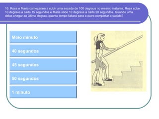 16. Rosa e Maria começaram a subir uma escada de 100 degraus no mesmo instante. Rosa sobe
10 degraus a cada 15 segundos e Maria sobe 10 degraus a cada 20 segundos. Quando uma
delas chegar ao último degrau, quanto tempo faltará para a outra completar a subida?
Meio minuto
45 segundos
40 segundos
50 segundos
1 minuto
 