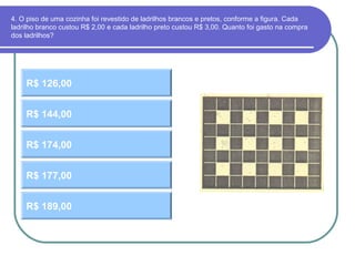 4. O piso de uma cozinha foi revestido de ladrilhos brancos e pretos, conforme a figura. Cada
ladrilho branco custou R$ 2,00 e cada ladrilho preto custou R$ 3,00. Quanto foi gasto na compra
dos ladrilhos?
R$ 126,00
R$ 174,00
R$ 144,00
R$ 177,00
R$ 189,00
 