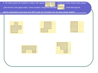 5. As duas peças de madeira a seguir são iguais: . Pode-se juntar essas duas peças
para formar uma peça maior, como mostra o seguinte exemplo: . Qual das figuras
abaixo representa uma peça que NÃO pode ser formada com as duas peças dadas?
 