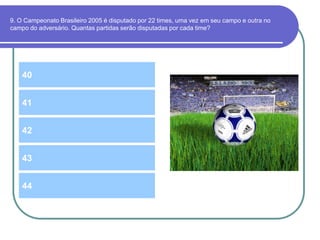 9. O Campeonato Brasileiro 2005 é disputado por 22 times, uma vez em seu campo e outra no
campo do adversário. Quantas partidas serão disputadas por cada time?
40
42
41
43
44
 