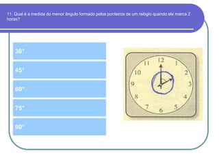 11. Qual é a medida do menor ângulo formado pelos ponteiros de um relógio quando ele marca 2
horas?
30°
60°
45°
75°
90°
 