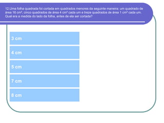 12.Uma folha quadrada foi cortada em quadrados menores da seguinte maneira: um quadrado de
área 16 cm², cinco quadrados de área 4 cm² cada um e treze quadrados de área 1 cm² cada um.
Qual era a medida do lado da folha, antes de ela ser cortada?
3 cm
5 cm
4 cm
7 cm
8 cm
 