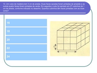 13. Um cubo de madeira tem 3 cm de aresta. Duas faces opostas foram pintadas de amarelo e as
outras quatro faces foram pintadas de verde. Em seguida o cubo foi serrado em 27 cubinhos de 1
cm de aresta, conforme indicado no desenho. Quantos cubinhos têm faces pintadas com as duas
cores?
16
20
18
22
24
 