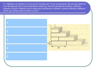 17. Valdemar vai construir um muro de 2m de altura por 7m de comprimento. Ele vai usar tijolos de
5 cm de altura por 20 cm de comprimento unidos por uma fina camada de cimento, conforme
indicado na figura. Sabendo que os tijolos são vendidos em milheiros, quantos milheiros Valdemar
vai ter que comprar para construir o muro?
1
3
2
4
5
 