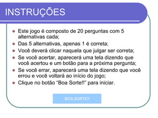 INSTRUÇÕES
 Este jogo é composto de 20 perguntas com 5
alternativas cada;
 Das 5 alternativas, apenas 1 é correta;
 Você deverá clicar naquela que julgar ser correta;
 Se você acertar, aparecerá uma tela dizendo que
você acertou e um botão para a próxima pergunta;
 Se você errar, aparecerá uma tela dizendo que você
errou e você voltará ao início do jogo;
 Clique no botão “Boa Sorte!!” para iniciar.
BOA SORTE!!
 