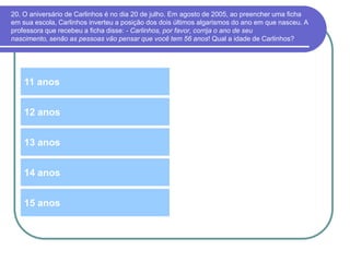 20. O aniversário de Carlinhos é no dia 20 de julho. Em agosto de 2005, ao preencher uma ficha
em sua escola, Carlinhos inverteu a posição dos dois últimos algarismos do ano em que nasceu. A
professora que recebeu a ficha disse: - Carlinhos, por favor, corrija o ano de seu
nascimento, senão as pessoas vão pensar que você tem 56 anos! Qual a idade de Carlinhos?
11 anos
13 anos
12 anos
14 anos
15 anos
 