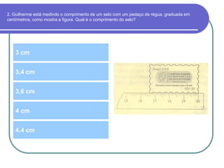 2. Guilherme está medindo o comprimento de um selo com um pedaço de régua, graduada em
centímetros, como mostra a figura. Qual é o comprimento do selo?
3 cm
3,6 cm
3,4 cm
4 cm
4,4 cm
 