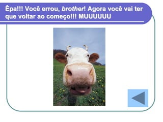 Êpa!!! Você errou, brother! Agora você vai ter
que voltar ao começo!!! MUUUUUU
 
