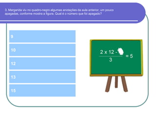 3. Margarida viu no quadro-negro algumas anotações da aula anterior, um pouco
apagadas, conforme mostra a figura. Qual é o número que foi apagado?
9
12
10
13
15
 