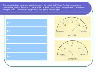 7. A capacidade do tanque de gasolina do carro de João é de 50 litros. As figuras mostram o
medidor de gasolina do carro no momento de partida e no momento de chegada de uma viagem
feita por João. Quantos litros de gasolina João gastou nesta viagem?
10
18
15
25
30
 
