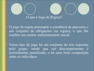 O que é Jogo de Regras? O jogo de regras pressupõe a existência de parceiros e um conjunto de obrigações (as regras), o que lhe confere um caráter eminentemente social. Nesse tipo de jogo há um conjunto de leis impostas pelo grupo, sendo que seu descumprimento é normalmente penalizado, e há uma forte competição entre os indivíduos 
