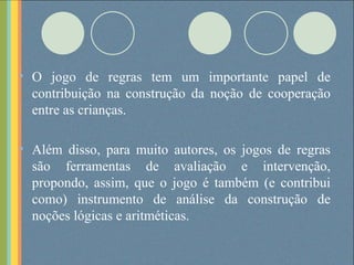 O jogo de regras tem um importante papel de contribuição na construção da noção de cooperação entre as crianças. Além disso, para muito autores, os jogos de regras são ferramentas de avaliação e intervenção, propondo, assim, que o jogo é também (e contribui como) instrumento de análise da construção de noções lógicas e aritméticas. 